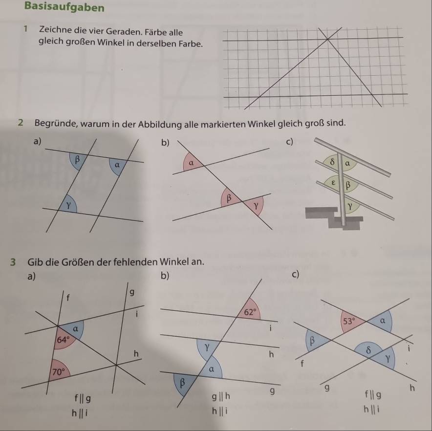 Basisaufgaben
1 Zeichne die vier Geraden. Färbe alle
gleich großen Winkel in derselben Farbe.
2 Begründe, warum in der Abbildung alle markierten Winkel gleich groß sind.
c)
δ a
ε β
γ
3 Gib die Größen der fehlenden Winkel an.
c)