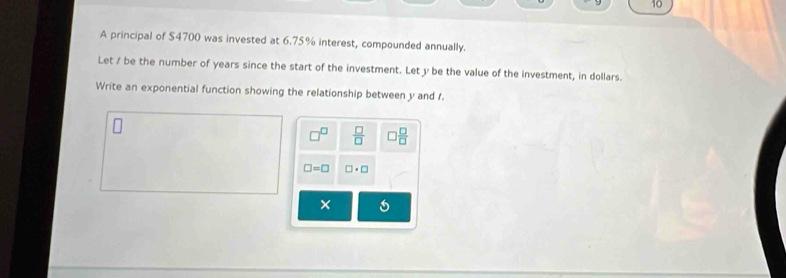 A principal of $4700 was invested at 6.75% interest, compounded annually. 
Let / be the number of years since the start of the investment. Let y be the value of the investment, in dollars. 
Write an exponential function showing the relationship between y and f.
 □ /□   ) □ /□  
□ =□ □ · □
×