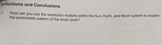 Reflections and Conclusions 
1. How can you use the revolution motions within the Sun, Earth, and Moon system to explain 
the predictable pattern of the lunar cycle?