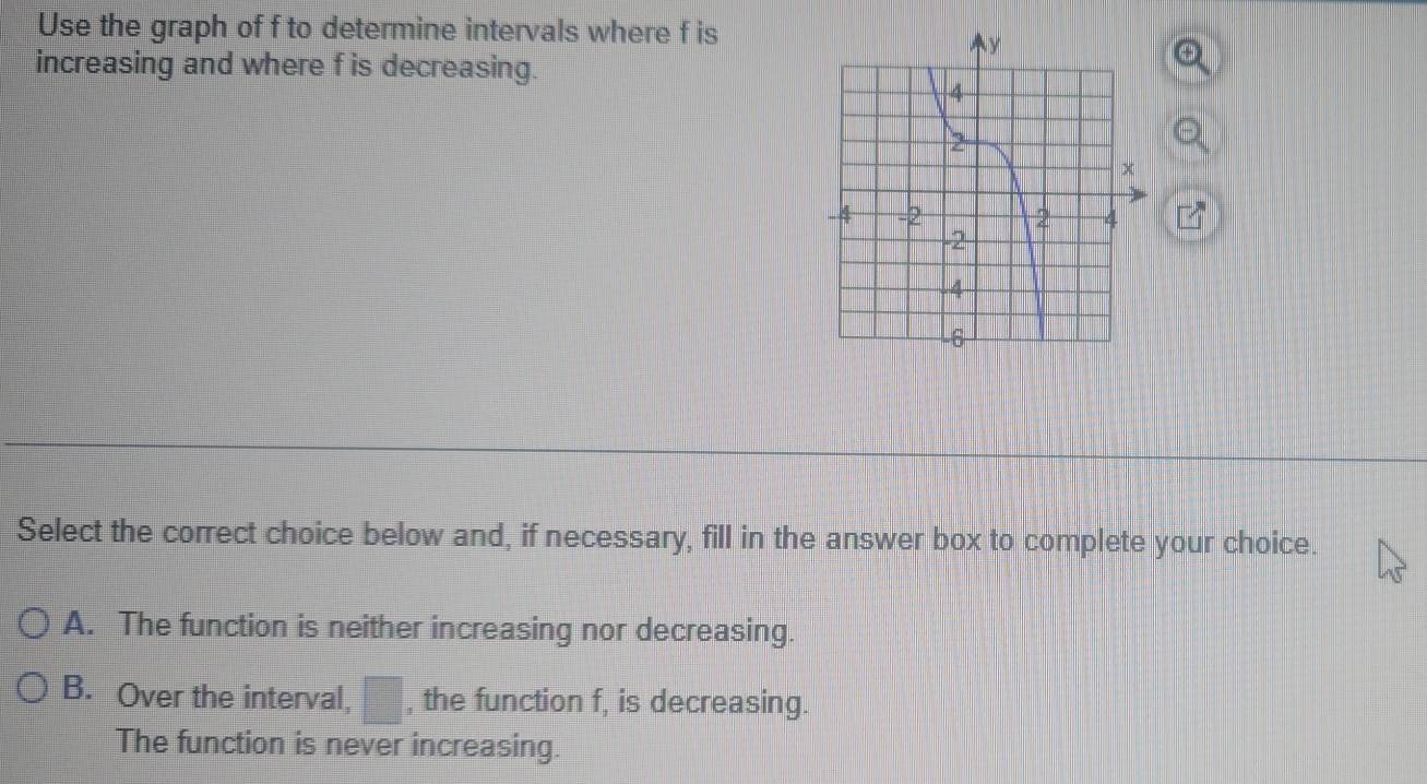 Use the graph of f to determine intervals where f is
increasing and where f is decreasing.
Select the correct choice below and, if necessary, fill in the answer box to complete your choice.
A. The function is neither increasing nor decreasing.
B. Over the interval, □ , the function f, is decreasing.
The function is never increasing.