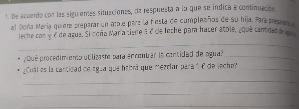 De acuerdo con las siguientes situaciones, da respuesta a lo que se índica a continuación. 
a) Doña María quiere preparar un atole para la fiesta de cumpleaños de su hija. Para prepaaro 
leche con  1/5  £ de agua. Si doña María tiene 5 ł de leche para hacer atole, ¿qué cantidad de ga 
_ 
¿Qué procedimiento utilizaste para encontrar la cantidad de agua?_ 
¿Cuál es la cantidad de agua que habrá que mezclar para 1 ł de leche?_ 
_ 
_ 
_