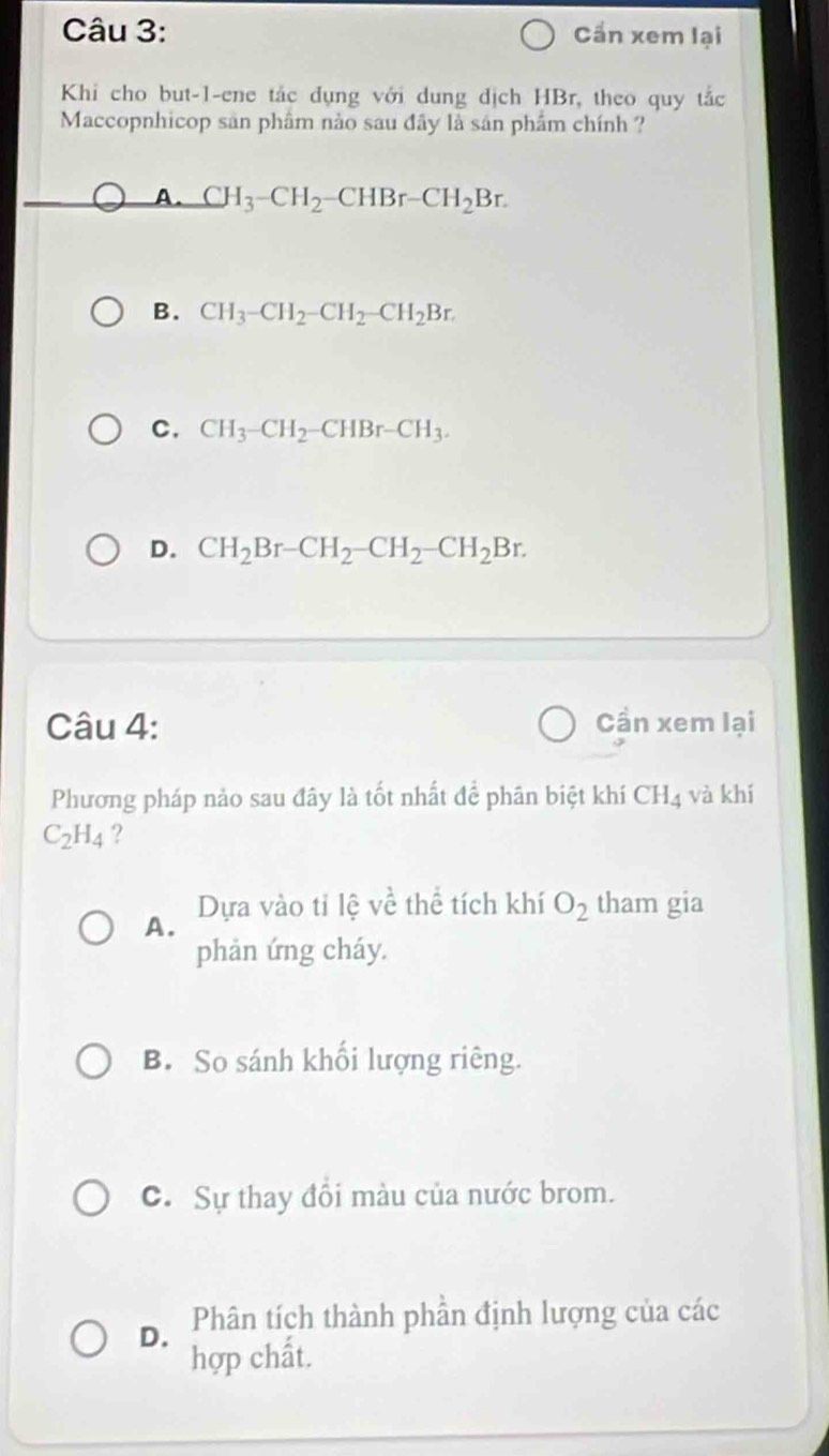 Cần xem lại
Khi cho but-1-ene tắc dụng với dung dịch HBr, theo quy tắc
Maccopnhicop sản phâm nảo sau đây là sản phẩm chính ?
A. CH_3-CH_2-CHBr-CH_2Br.
B. CH_3-CH_2-CH_2-CH_2Br.
C. CH_3-CH_2-CHBr-CH_3.
D. CH_2Br-CH_2-CH_2-CH_2Br. 
Câu 4: Cần xem lại
Phương pháp nảo sau đây là tốt nhất để phân biệt khí CH_4 và khí
C_2H_4 ?
Dựa vào tỉ lệ về thể tích khí O_2 tham gia
A.
phản ứng cháy.
B. So sánh khối lượng riêng.
C. Sự thay đồi màu của nước brom.
D. Phân tích thành phần định lượng của các
hợp chất.