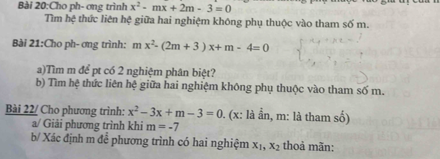 Cho ph- ơng trình x^2-mx+2m-3=0
Tìm hệ thức liên hệ giữa hai nghiệm không phụ thuộc vào tham số m. 
Bài 21:Cho ph- ơng trình: mx^2-(2m+3)x+m-4=0
a)Tìm m để pt có 2 nghiệm phân biệt? 
b) Tìm hệ thức liên hệ giữa hai nghiệm không phụ thuộc vào tham số m. 
Bài 22/ Cho phương trình: x^2-3x+m-3=0. (x: là ần, m : là tham số) 
a/ Giải phương trình khi m=-7
b/ Xác định m để phương trình có hai nghiệm X_1, X_2 thoả mãn: