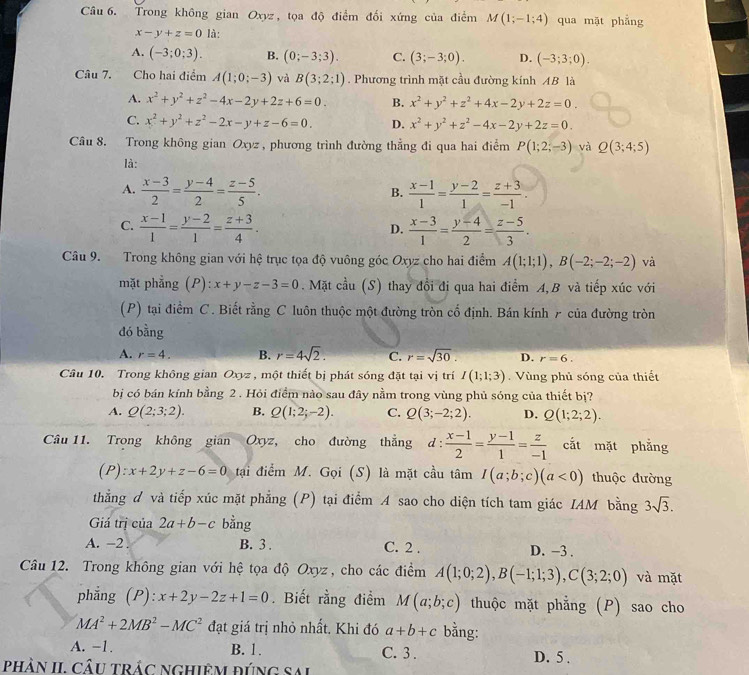 Trong không gian Oxyz, tọa độ điểm đối xứng của điểm M(1;-1;4) qua mặt phẳng
x-y+z=0 là:
A. (-3;0;3). B. (0;-3;3). C. (3;-3;0). D. (-3;3;0).
Câu 7. Cho hai điểm A(1;0;-3) và B(3;2;1). Phương trình mặt cầu đường kính AB là
A. x^2+y^2+z^2-4x-2y+2z+6=0. B. x^2+y^2+z^2+4x-2y+2z=0.
C. x^2+y^2+z^2-2x-y+z-6=0. D. x^2+y^2+z^2-4x-2y+2z=0.
Câu 8. Trong không gian Oxyz , phương trình đường thẳng đi qua hai điểm P(1;2;-3) và Q(3;4;5)
là:
A.  (x-3)/2 = (y-4)/2 = (z-5)/5 .  (x-1)/1 = (y-2)/1 = (z+3)/-1 .
B.
C.  (x-1)/1 = (y-2)/1 = (z+3)/4 .  (x-3)/1 = (y-4)/2 = (z-5)/3 .
D.
Câu 9. Trong không gian với hệ trục tọa độ vuông góc Oxyz cho hai điểm A(1;1;1),B(-2;-2;-2) và
mặt phẳng (P) ):x+y-z-3=0. Mặt cầu (S) thay đổi đi qua hai điểm A,B và tiếp xúc với
(P) tại điểm C. Biết rằng C luôn thuộc một đường tròn cố định. Bán kính 7 của đường tròn
đó bằng
A. r=4. B. r=4sqrt(2). C. r=sqrt(30). D. r=6.
Câu 10. Trong không gian Oxyz , một thiết bị phát sóng đặt tại vị trí I(1;1;3) Vùng phủ sóng của thiết
bị có bán kính bằng 2 . Hỏi điểm nào sau đây nằm trong vùng phủ sóng của thiết bị?
A. Q(2;3;2). B. Q(1;2;-2). C. Q(3;-2;2). D. Q(1;2;2).
Câu 11. Trong không gian Oxyz, cho đường thẳng d: (x-1)/2 = (y-1)/1 = z/-1  cắt mặt phẳng
(P): x+2y+z-6=0 tại điểm M. Gọi (S) là mặt cầu tâm I(a;b;c)(a<0) thuộc đường
thẳng đ và tiếp xúc mặt phẳng (P) tại điểm A sao cho diện tích tam giác IAM bằng 3sqrt(3).
Giá trị của 2a+b-c bằng
A. -2 . B. 3 . C. 2 . D. -3 .
Câu 12. Trong không gian với hệ tọa độ Oxyz , cho các điểm A(1;0;2),B(-1;1;3),C(3;2;0) và mặt
phẳng (P): :x+2y-2z+1=0. Biết rằng điểm M(a;b;c) thuộc mặt phẳng (P) sao cho
MA^2+2MB^2-MC^2 đạt giá trị nhỏ nhất. Khi đó a+b+c bằng:
A. −1. B. 1. C. 3. D. 5 .
phản II, câu trác nghiêm đúng sai