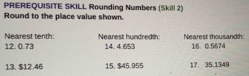 PREREQUISITE SKILL Rounding Numbers (Skill 2) 
Round to the place value shown. 
Nearest tenth: Nearest hundredth: Nearest thousandth:
12. 0.73 14. 4.653 16. 0.5674
13. $12.46 15. $45.955 17. 35.1349