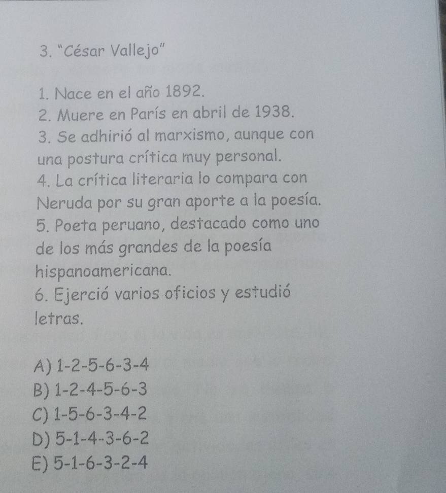 “César Vallejo”
1. Nace en el año 1892.
2. Muere en París en abril de 1938.
3. Se adhirió al marxismo, aunque con
una postura crítica muy personal.
4. La crítica literaria lo compara con
Neruda por su gran aporte a la poesía.
5. Poeta peruano, destacado como uno
de los más grandes de la poesía
hispanoamericana.
6. Ejerció varios oficios y estudió
letras.
A) 1 -2 -5 -6 -3 -4
B) 1 -2 -4 -5 -6 -3
C) 1 -5 -6 -3 -4 -2
D) 5 -1 -4 -3 -6 -2
E) 5 -1 -6 -3 -2 -4