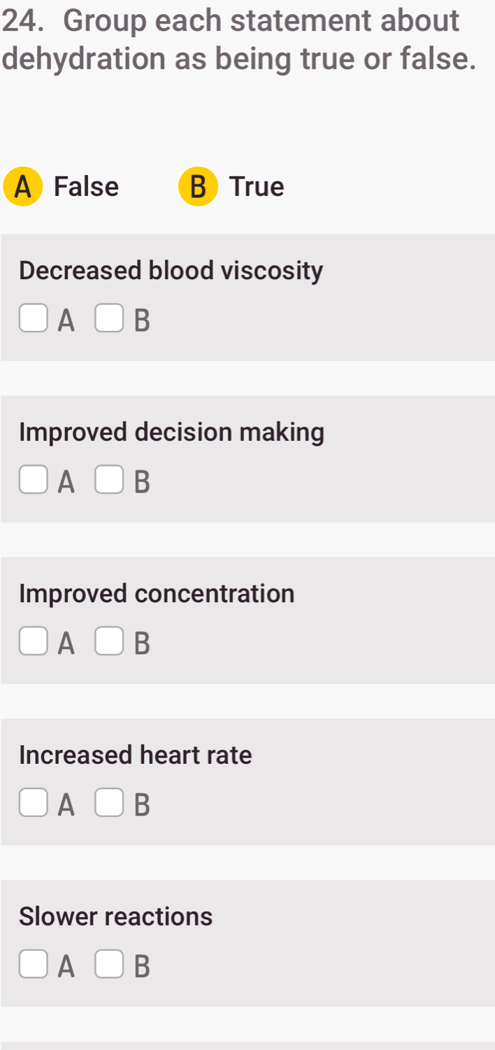 Group each statement about
dehydration as being true or false.
A) False B) True
Decreased blood viscosity
A □ B
Improved decision making
A B
Improved concentration
A B
Increased heart rate
A □ B
Slower reactions
A □ B