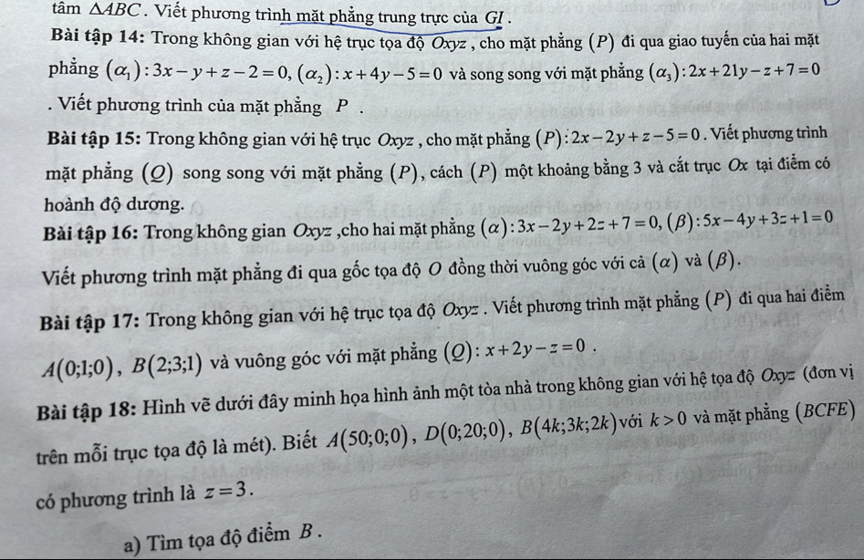 tâm △ ABC. Viết phương trình mặt phẳng trung trực của GI .
Bài tập 14: Trong không gian với hệ trục tọa độ Oxyz , cho mặt phẳng (P) đi qua giao tuyến của hai mặt
phẳng (alpha _1):3x-y+z-2=0,(alpha _2):x+4y-5=0 và song song với mặt phẳng (alpha _3):2x+21y-z+7=0. Viết phương trình của mặt phẳng P .
Bài tập 15: Trong không gian với hệ trục Oxyz , cho mặt phẳng (P): 2x-2y+z-5=0. Viết phương trình
mặt phẳng (Q) song song với mặt phẳng (P), cách (P) một khoảng bằng 3 và cắt trục Ox tại điễm có
hoành độ dương.
Bài tập 16: Trong không gian Oxyz ,cho hai mặt phẳng (α): 3x-2y+2z+7=0,(beta ):5x-4y+3z+1=0
Viết phương trình mặt phẳng đi qua gốc tọa độ O đồng thời vuông góc với cả (α) và (β).
Bài tập 17: Trong không gian với hệ trục tọa độ Oxyz . Viết phương trình mặt phẳng (P) đi qua hai điểm
A(0;1;0),B(2;3;1) và vuông góc với mặt phẳng (Q): x+2y-z=0.
Bài tập 18: Hình vẽ dưới đây minh họa hình ảnh một tòa nhà trong không gian với hệ tọa độ Oxyz (đơn vị
trên mỗi trục tọa độ là mét). Biết A(50;0;0),D(0;20;0),B(4k;3k;2k) với k>0 và mặt phẳng (BCFE)
có phương trình là z=3.
a) Tìm tọa độ điểm B .