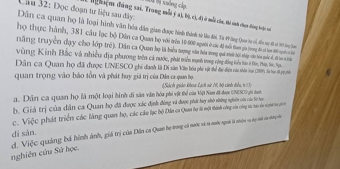 hoa Bị xuông cấp.
Câu 32: Đọc đoạn tư liệu sau dây:
e nghiệm đúng sai. Trong mỗi ý a), b), c), d) ở mỗi câu, thí sinh chọn đúng hoặc sai
Dân ca quan họ là loại hình văn hóa dân gian được hìn thàn Qun họ cỏ, đến nay đã có 369 làng Quan
họ thực hành, 381 câu lạc bộ Dân ca Quan họ với trên 10 00n g (trong đồó có hơm 600 người có kh
năng truyền dạy cho lớp trẻ). Dân ca Quan họ là biểu trng n h ộ nhập văn hóa quốc tế, đã làm rà kháp
vùng Kinh Bắc và nhiều địa phương trên cả nước, phát triển mạn trn cộn đông kiều bảo ở Đức, Pháp, Séc, Nga
Dân ca Quan họ đã được UNESCO ghi danh là Di sân Vân hoa n loại (2009). Sử học đã gốp phần
quan trọng vào bảo tồn và phát huy giá trị của Dân ca quan họ.
(Sách giáo khoa Lịch sử 10, bộ cánh diều, tr.13)
a. Dân ca quan họ là một loại hình di sản văn hóa phi vật thể của Việt Nam đã được UNESCO ghi danh.
b. Giá trị của dân ca Quan họ đã được xác định đúng và được phát huy nhờ những nghiên cứu của Sử học.
c. Việc phát triển các làng quan họ, các câu lạc bộ Dân caQuan công tác bảo tồn và phát huy giá trị
d. Việc quảng bá hình ảnh, giá trị của Dân ca Quan họ trong cả nước a nướ oài là nhiệm vụ duy nhất của những nhà
di sản.
nghiên cứu Sử học.