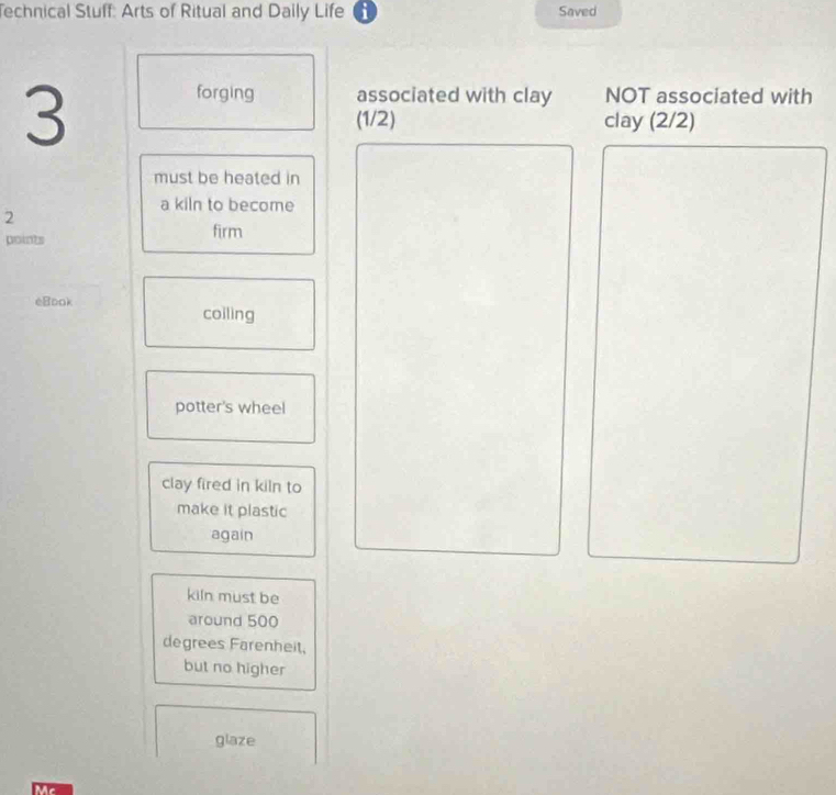 Technical Stuff: Arts of Ritual and Daily Life a Saved 
3 
forging associated with clay NOT associated with 
(1/2) clay (2/2)
must be heated in 
a kiln to become
2
points firm 
eBook 
coiling 
potter's wheel 
clay fired in kiln to 
make it plastic 
again 
kiln must be 
around 500
degrees Farenheit, 
but no higher 
glaze 
Mc