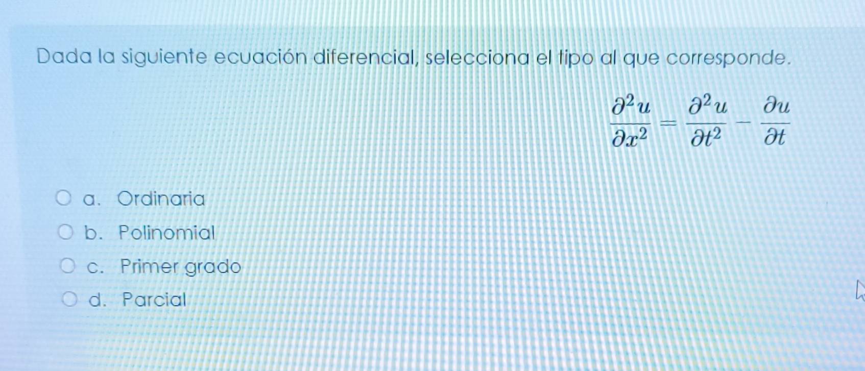 Dada la siguiente ecuación diferencial, selecciona el tipo al que corresponde.
 partial^2u/partial x^2 = partial^2u/partial t^2 - partial u/partial t 
a. Ordinaria
b. Polinomial
c. Primer grado
d. Parcial