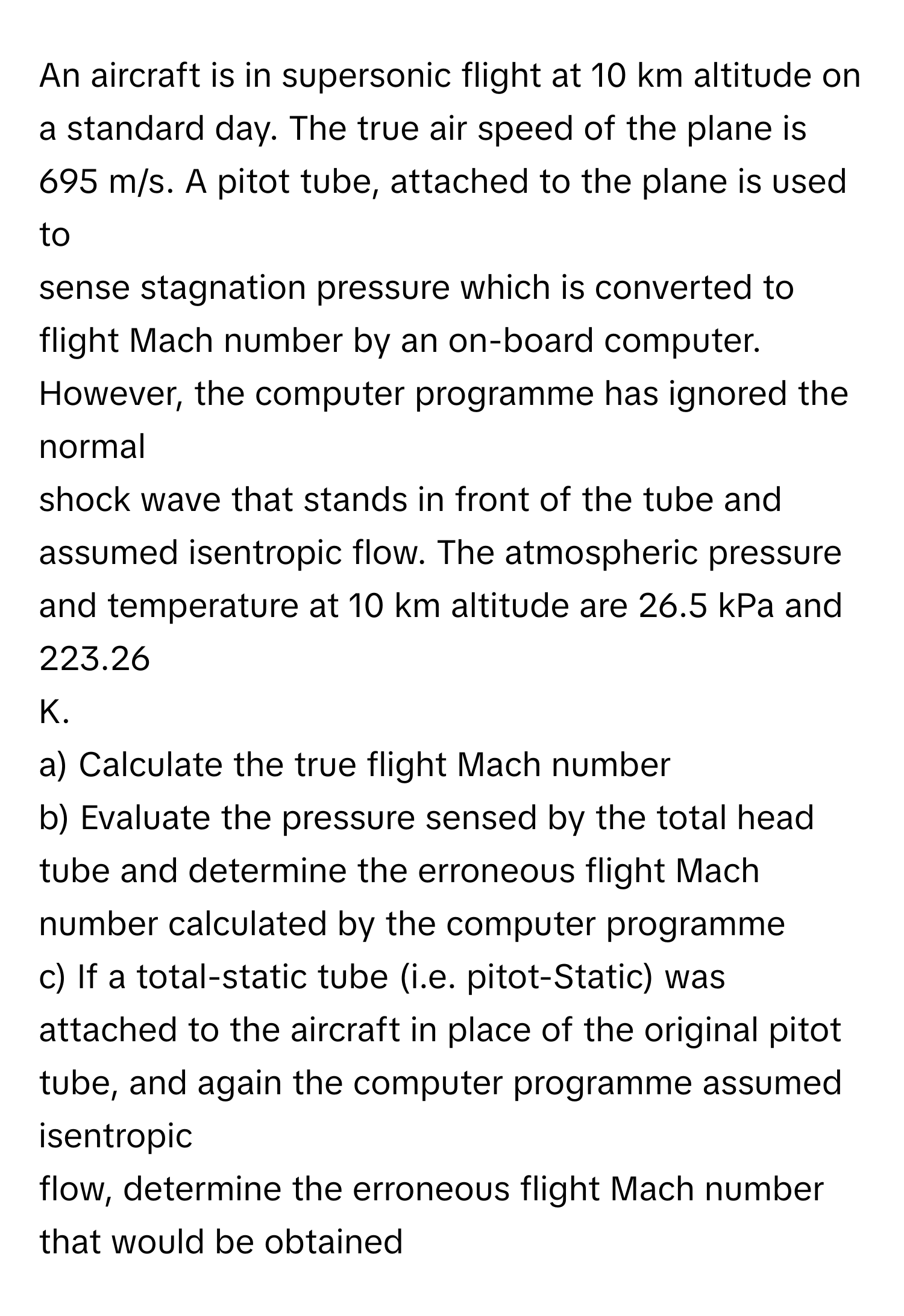 An aircraft is in supersonic flight at 10 km altitude on a standard day. The true air speed of the plane is 695 m/s. A pitot tube, attached to the plane is used to 
sense stagnation pressure which is converted to flight Mach number by an on-board computer. However, the computer programme has ignored the normal 
shock wave that stands in front of the tube and assumed isentropic flow. The atmospheric pressure and temperature at 10 km altitude are 26.5 kPa and 223.26 
K. 
a) Calculate the true flight Mach number
b) Evaluate the pressure sensed by the total head tube and determine the erroneous flight Mach number calculated by the computer programme
c) If a total-static tube (i.e. pitot-Static) was attached to the aircraft in place of the original pitot tube, and again the computer programme assumed isentropic
flow, determine the erroneous flight Mach number that would be obtained