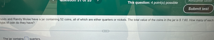 This question: 4 point(s) possible Resume later 
Submit test 
Kevin and Randy Muise have a jar containing 52 coins, all of which are either quarters or nickels. The total value of the coins in the jar is $ 7.60. How many of each 
type of coin do they have? 
The lar contains quarters