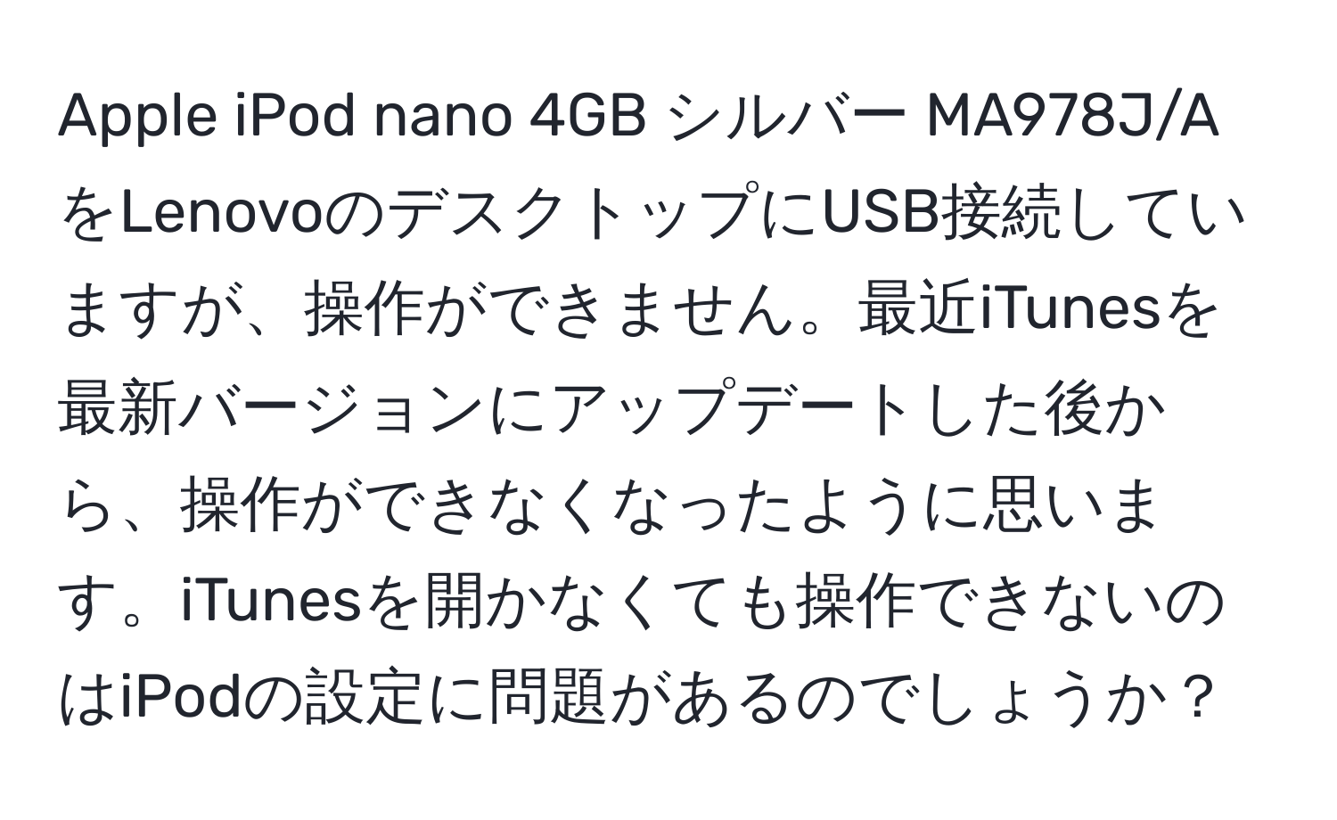 Apple iPod nano 4GB シルバー MA978J/AをLenovoのデスクトップにUSB接続していますが、操作ができません。最近iTunesを最新バージョンにアップデートした後から、操作ができなくなったように思います。iTunesを開かなくても操作できないのはiPodの設定に問題があるのでしょうか？