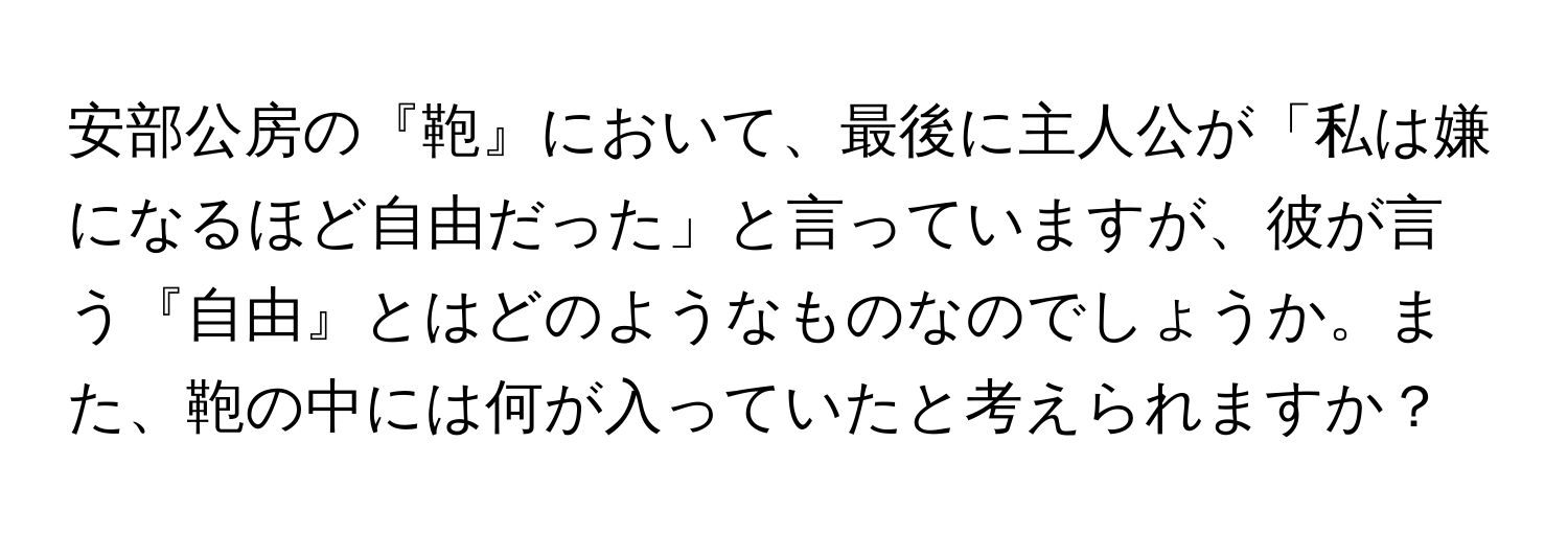 安部公房の『鞄』において、最後に主人公が「私は嫌になるほど自由だった」と言っていますが、彼が言う『自由』とはどのようなものなのでしょうか。また、鞄の中には何が入っていたと考えられますか？