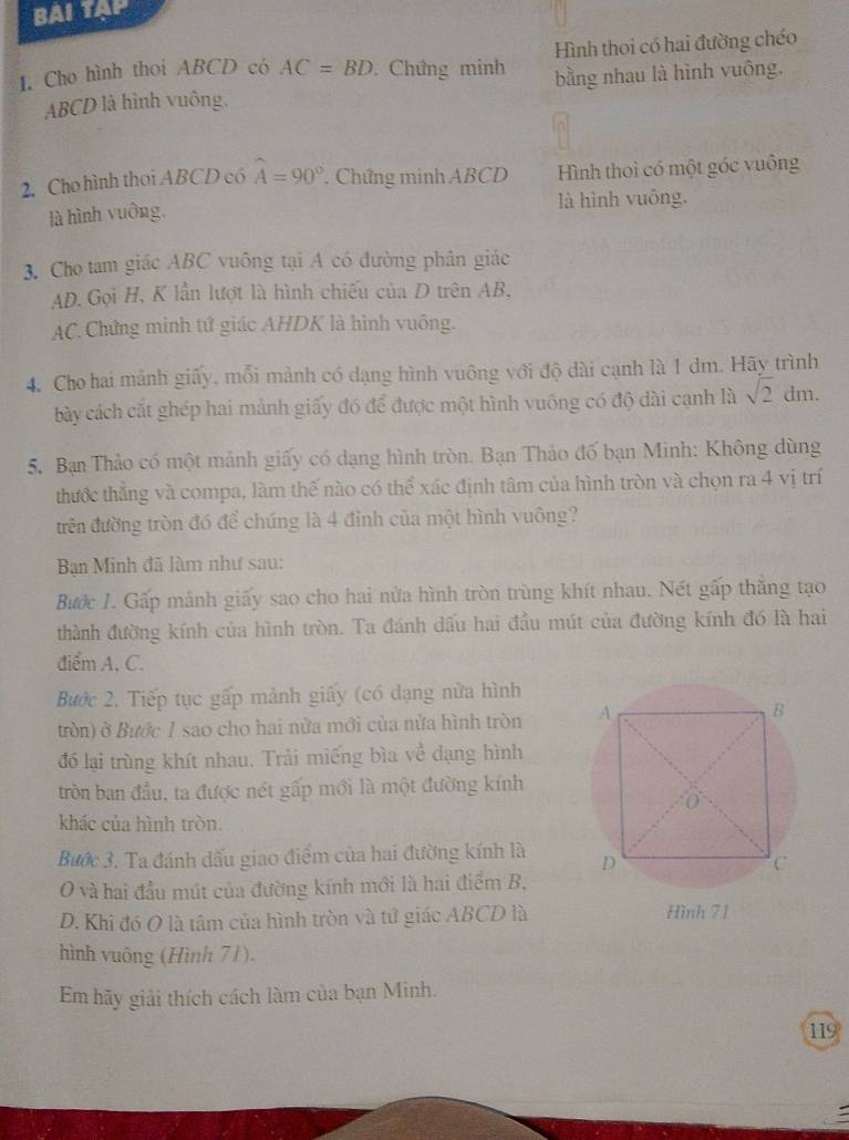 BAI TAP
1. Cho hình thoi ABCD có AC=BD Chứng minh Hình thoi có hai đường chéo
ABCD là hình vuông. bằng nhau là hình vuông.
2.Cho hình thoi ABCD có widehat A=90°. Chứng minh ABCD Hình thoi có một góc vuông
là hình vuông, là hình vuông.
3. Cho tam giác ABC vuông tại A có đường phân giác
AD.Gọi H, K lần lượt là hình chiếu của D trên AB,
AC. Chứng mình tứ giác AHDK là hình vuông.
4. Cho hai mảnh giấy, mỗi mảnh có dạng hình vuông với độ dài cạnh là 1 dm. Hãy trình
bày cách cắt ghép hai mảnh giấy đó để được một hình vuông có độ dài cạnh là sqrt(2) dm.
5. Bạn Thảo có một mảnh giấy có dạng hình tròn. Bạn Thảo đố bạn Minh: Không dùng
thước thắng và compa, làm thế nào có thể xác định tâm của hình tròn và chọn ra 4 vị trí
trên đường tròn đó để chúng là 4 đỉnh của một hình vuông?
Ban Minh đã làm như sau:
Bước 1. Gấp mảnh giấy sao cho hai nửa hình tròn trùng khít nhau. Nết gấp thăng tạo
thành đường kính của hình tròn. Ta đánh dấu hai đầu mút của đường kính đó là hai
điểm A, C.
Bước 2. Tiếp tục gấp mảnh giấy (có dạng nửa hình
tròn) ở Bước 1 sao cho hai nửa mới của nửa hình tròn 
đó lại trùng khít nhau. Trải miếng bìa về dạng hình
tròn ban đầu, ta được nét gấp mới là một đường kính
khác của hình tròn.
Bước 3. Ta đánh dấu giao điểm của hai đường kính là 
O và hai đầu mút của đường kính mới là hai điểm B,
D. Khi đó O là tâm của hình tròn và tứ giác ABCD là
hình vuông (Hình 71).
Em hãy giải thích cách làm của bạn Minh.
119