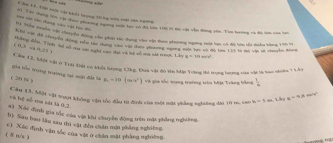 ma sát Mường gặp 
Câu 11. Đặt một vật khối lượng 50 kg trên mặt sân ngang 
a) Tác dụng lên vật theo phương ngang một lực có độ lớn 100 N thì vật vẫn đứng yên. Tìm hướng và độ lớn của lực 
ma sát tác dụng vào vật lúc đó. 
b) Nếu muồn vật chuyển động cần phải tác dụng vào vật theo phương ngang một lực có độ lớn tối thiểu bằng 150 N
Khi vật đã chuyển động nếu tác dụng vào vật theo phương ngang một lực có độ lớn 125 N thi vật sẽ chuyển động 
thẳng đều. Tính bệ số ma sát nghi cực đại và hệ số ma sát trượt. Lấy g=10m/s^2. 
( 0,3 và 0,25 ) 
Cầu 12. Một vật ở Trái Đất có khối lượng 12kg. Đưa vật đó lên Mặt Trăng thì trọng lượng của vật là bao nhiều ? Lây 
gia tốc trọng trường tại mặt đất là g_1=10(m/s^2) và gia tốc trọng trường trên Mặt Trăng bằng  1/6 
( 20 N ) 
Câu 13. Một vật trượt không vận tốc đầu từ đỉnh của một mặt phẳng nghiêng dài 10 m, cao h=5m. Lây
g=9, 8m/s^2
và hệ số ma sát là 0,2. 
a) Xác định gia tốc của vật khi chuyển động trên mặt phẳng nghiêng. 
b) Sau bao lâu sau thì vật đến chân mặt phẳng nghiêng. 
c) Xác định vận tốc của vật ở chân mặt phẳng nghiêng. 
( 8 n/s )