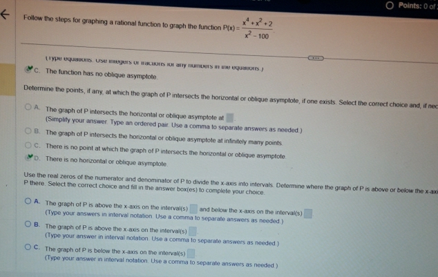 Points: 0) of
Follow the steps for graphing a rational function to graph the function P(x)= (x^4+x^2+2)/x^2-100 
( Type equations. Ose integers or tractions for any numbers in the equations.)
C. The function has no oblique asymptote.
Determine the points, if any, at which the graph of P intersects the horizontal or oblique asymptote, if one exists. Select the correct choice and, if ned
A. The graph of P intersects the horizontal or oblique asymptote at
(Simplify your answer. Type an ordered pair. Use a comma to separate answers as needed.)
B. The graph of P intersects the horizontal or oblique asymptote at infinitely many points.
C. There is no point at which the graph of P intersects the horizontal or oblique asymptote
D. There is no horizontal or oblique asymptote.
Use the real zeros of the numerator and denominator of P to divide the x-axis into intervals. Determine where the graph of P is above or below the x -ax
P there. Select the correct choice and fill in the answer box(es) to complete your choice.
A. The graph of P is above the x-axis on the interval(s) □ and below the x-axis on the interval(s) □ 
(Type your answers in interval notation. Use a comma to separate answers as needed.)
B. The graph of P is above the x-axis on the interval(s) □ 
(Type your answer in interval notation. Use a comma to separate answers as needed.)
C. The graph of P is below the x-axis on the intervall(s) □ 
(Type your answer in interval notation. Use a comma to separate answers as needed.)