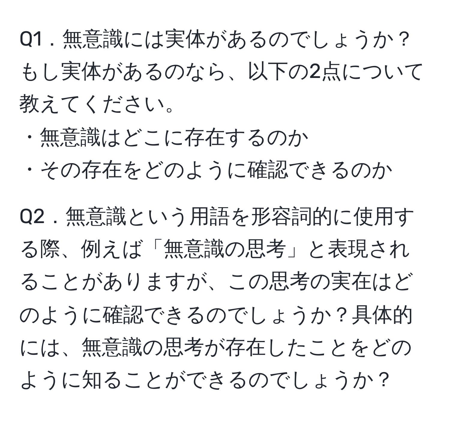 Q1．無意識には実体があるのでしょうか？もし実体があるのなら、以下の2点について教えてください。  
・無意識はどこに存在するのか  
・その存在をどのように確認できるのか  

Q2．無意識という用語を形容詞的に使用する際、例えば「無意識の思考」と表現されることがありますが、この思考の実在はどのように確認できるのでしょうか？具体的には、無意識の思考が存在したことをどのように知ることができるのでしょうか？