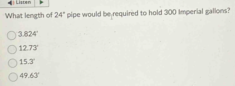 Listen
What length of 24'' pipe would be required to hold 300 Imperial gallons?
3.824'
12.73'
15.3'
49.63'