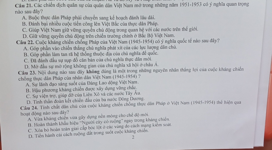 Các chiến dịch quân sự của quân dân Việt Nam mở trong những năm 1951-1953 có ý nghĩa quan trọng
nào sau đây?
A. Buộc thực dân Pháp phải chuyển sang kế hoạch đánh lâu dài.
B. Đánh bại nhiều cuộc tiến công lên Việt Bắc của thực dân Pháp.
C. Giúp Việt Nam giữ vững quyển chủ động trong quan hệ với các nước trên thế giới.
D. Giữ vững quyền chủ động trên chiến trường chính ở Bắc Bộ Việt Nam.
Câu 22. Cuộc kháng chiến chống Pháp của Việt Nam (1945-1954) có ý nghĩa quốc tế nào sau đây?
A. Góp phần vào chiến thắng chủ nghĩa phát xít của các lực lượng dân chủ.
B. Góp phần làm tan rã hệ thống thuộc địa của chủ nghĩa đế quốc.
C. Đã đánh dấu sự sụp đồ căn bản của chủ nghĩa thực dân mới.
D. Mở đầu sự mở rộng không gian của chủ nghĩa xã hội ở châu Á.
Câu 23. Nội dung nào sau đây không đúng là một trong những nguyên nhân thắng lợi của cuộc kháng chiến
chống thực dân Pháp của nhân dân Việt Nam (1945-1954) ?
A. Sự lãnh đạo sáng suốt của Đảng Lao dộng Việt Nam.
B. Hậu phương kháng chiến được xây dựng vững chắc.
C. Sự viện trợ, giúp đỡ của Liện Xô và các nước Tây Âu.
D. Tinh thần đoàn kết chiến đầu của ba nước Đông Dương.
Câu 24. Tính chất dân chủ của cuộc kháng chiến chống thực dân Pháp ở Việt Nam (1945-1954) thể hiện qua
hoạt động nào sau đây?
A. Vừa kháng chiến vừa gây dựng nền móng cho chế độ mới.
B. Hoàn thành khẩu hiệu “Người cày có ruộng” ngay trong kháng chiến.
C. Xóa bỏ hoàn toàn giai cấp bóc lột ở các vùng do cách mạng kiểm soát.
D. Tiến hành cải cách ruộng đất trong suốt cuộc kháng chiến.
2