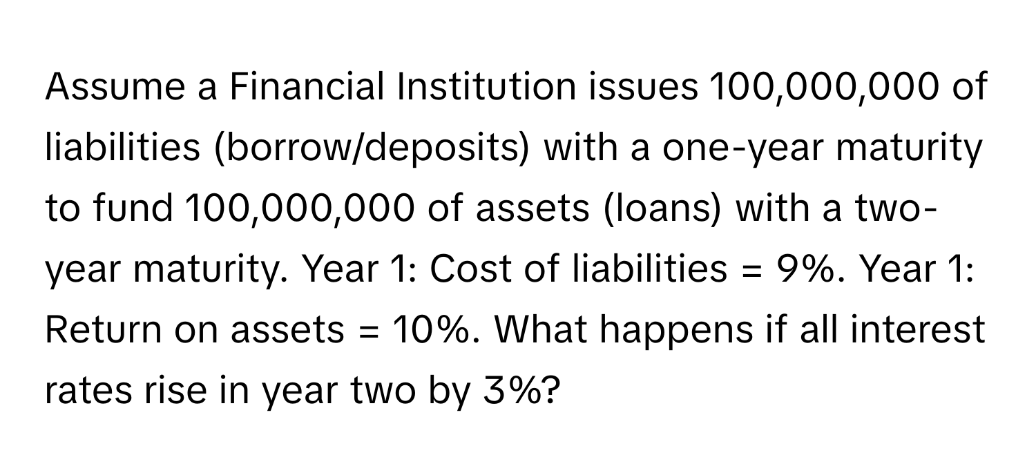 Assume a Financial Institution issues 100,000,000 of liabilities (borrow/deposits) with a one-year maturity to fund 100,000,000 of assets (loans) with a two-year maturity. Year 1: Cost of liabilities = 9%. Year 1: Return on assets = 10%. What happens if all interest rates rise in year two by 3%?