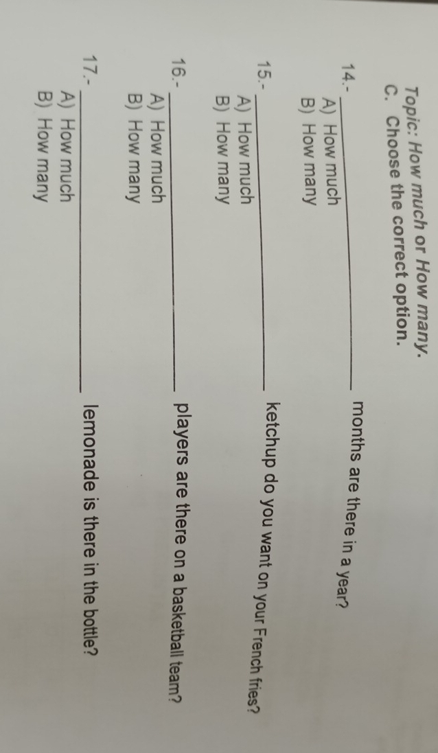 Topic: How much or How many.
C. Choose the correct option.
14.-_
months are there in a year?
A) How much
B) How many
15.-_
ketchup do you want on your French fries?
A) How much
B) How many
16.- _players are there on a basketball team?
A) How much
B) How many
17.- _lemonade is there in the bottle?
A) How much
B) How many