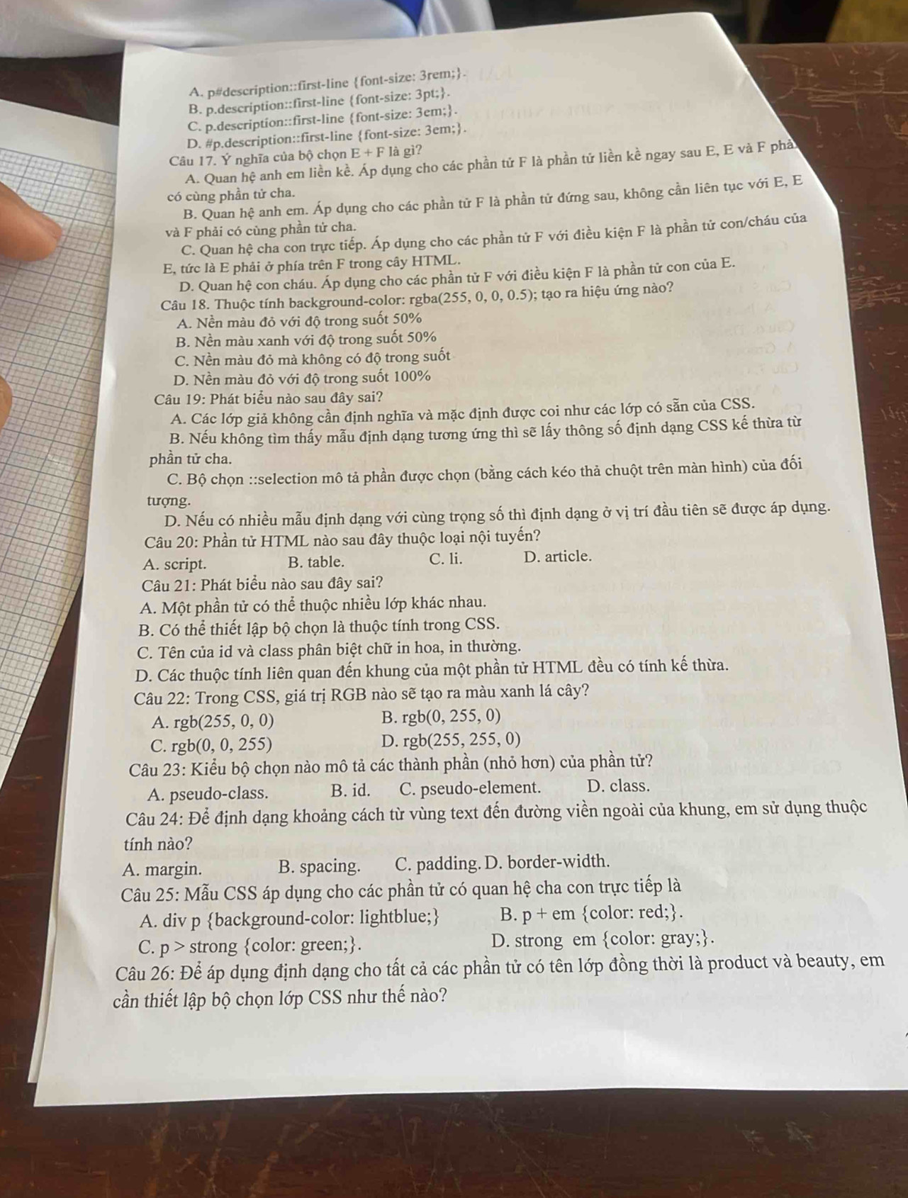 A. p#description::first-line font-size: 3rem;.
B. p.description::first-line font-size: 3pt;.
C. p.description::first-line font-size: 3em;.
D. #p.description::first-line font-size: 3em;.
Câu 17. Ý nghĩa của bộ chọn E+F
* là gì?
A. Quan hệ anh em liền kề. Áp dụng cho các phần tử F là phần tử liền kề ngay sau E, E và F phả
có cùng phần tử cha.
B. Quan hệ anh em. Áp dụng cho các phần tử F là phần tử đứng sau, không cần liên tục với E, E
và F phải có cùng phần tử cha.
C. Quan hệ cha con trực tiếp. Áp dụng cho các phần tử F với điều kiện F là phần tử con/cháu của
E, tức là E phải ở phía trên F trong cây HTML.
D. Quan hệ con cháu. Áp dụng cho các phần tử F với điều kiện F là phần tử con của E.
Câu 18. Thuộc tính background-color: rgba( (255,0,0,0.5); tạo ra hiệu ứng nào?
A. Nền màu đỏ với độ trong suốt 50%
B. Nền màu xanh với độ trong suốt 50%
C. Nền màu đỏ mà không có độ trong suốt
D. Nền màu đỏ với độ trong suốt 100%
Câu 19: Phát biểu nào sau đây sai?
A. Các lớp giả không cần định nghĩa và mặc định được coi như các lớp có sẵn của CSS.
B. Nếu không tìm thấy mẫu định dạng tương ứng thì sẽ lấy thông số định dạng CSS kế thừa từ
phần tử cha.
C. Bộ chọn ::selection mô tả phần được chọn (bằng cách kéo thả chuột trên màn hình) của đối
tượng.
D. Nếu có nhiều mẫu định dạng với cùng trọng số thì định dạng ở vị trí đầu tiên sẽ được áp dụng.
Câu 20: Phần tử HTML nào sau đây thuộc loại nội tuyến?
A. script. B. table. C. li. D. article.
Câu 21: Phát biểu nào sau đây sai?
A. Một phần tử có thể thuộc nhiều lớp khác nhau.
B. Có thể thiết lập bộ chọn là thuộc tính trong CSS.
C. Tên của id và class phân biệt chữ in hoa, in thường.
D. Các thuộc tính liên quan đến khung của một phần tử HTML đều có tính kế thừa.
Câu 22: Trong CSS, giá trị RGB nào sẽ tạo ra màu xanh lá cây?
A. rgb(255,0,0)
B. rgb(0,255,0)
C. rgb(0,0,255)
D. rgb(255,255,0)
Câu 23: Kiểu bộ chọn nào mô tả các thành phần (nhỏ hơn) của phần tử?
A. pseudo-class. B. id. C. pseudo-element. D. class.
Câu 24: Để định dạng khoảng cách từ vùng text đến đường viền ngoài của khung, em sử dụng thuộc
tính nào?
A. margin. B. spacing. C. padding. D. border-width.
Câu 25: Mẫu CSS áp dụng cho các phần tử có quan hệ cha con trực tiếp là
A. div p background-color: lightblue; B. p+em color: red;
C. p>s strong color: green;. D. strong em color: gray;.
Câu 26: Để áp dụng định dạng cho tất cả các phần tử có tên lớp đồng thời là product và beauty, em
cần thiết lập bộ chọn lớp CSS như thế nào?