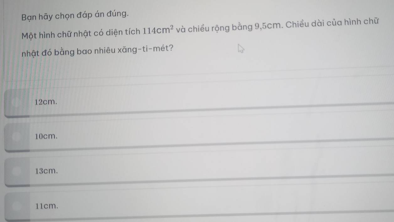 Bạn hãy chọn đáp án đúng.
Một hình chữ nhật có diện tích 114cm^2 và chiều rộng bằng 9,5cm. Chiều dài của hình chữ
nhật đó bằng bao nhiêu xăng-ti-mét?
12cm.
10cm.
13cm.
11cm.