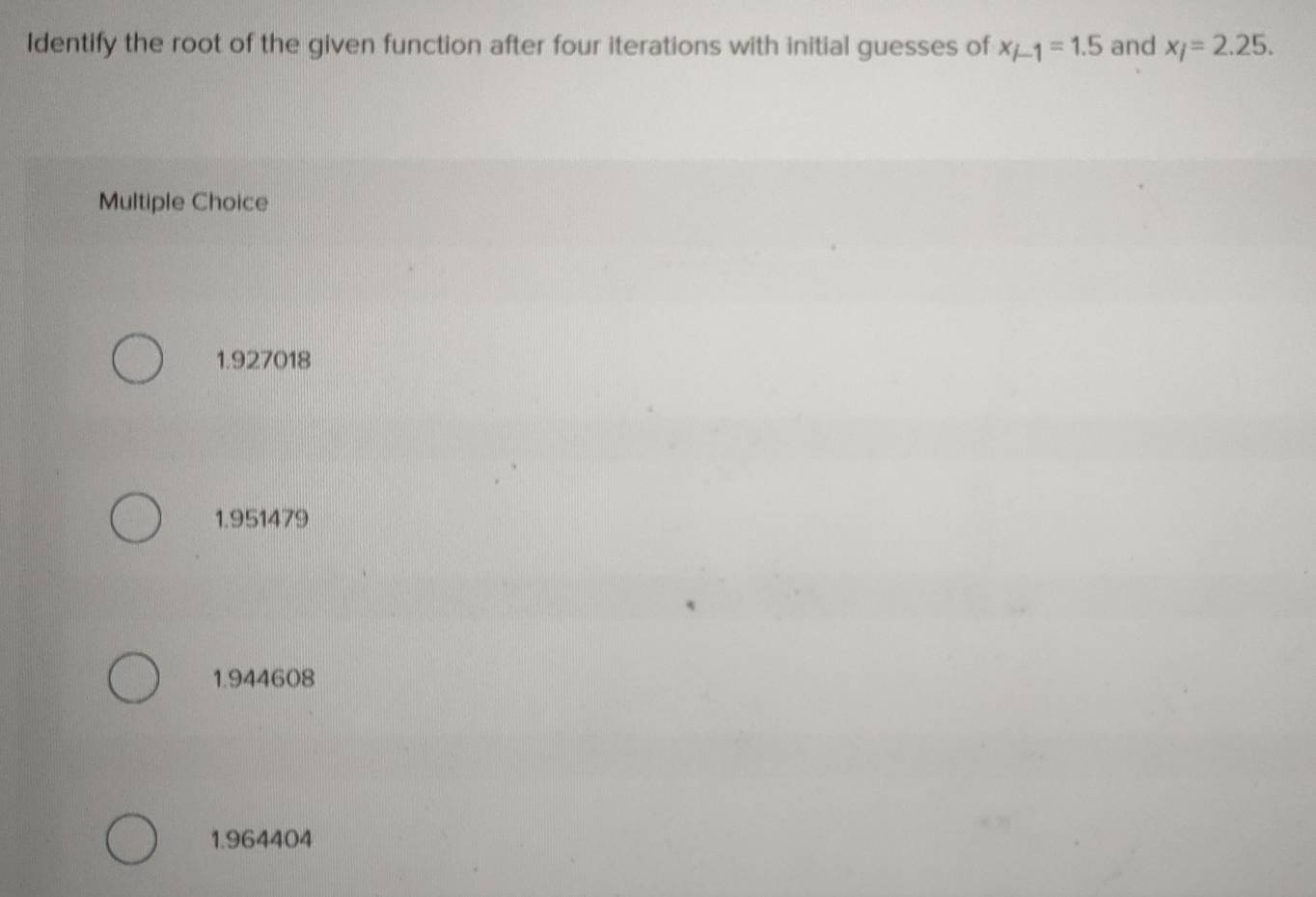 Identify the root of the given function after four iterations with initial guesses of x_i-1=1.5 and x_i=2.25. 
Multiple Choice
1.927018
1.951479
1.944608
1.964404