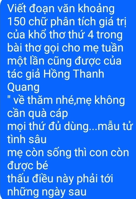 Viết đoạn văn khoảng
150 chữ phân tích giá trị 
của khổ thơ thứ 4 trong 
bài thơ gọi cho mẹ tuần 
một lần cũng được của 
tác giả Hồng Thanh 
Quang 
" về thăm nhé,mẹ không 
cần quà cáp 
mọi thứ đủ dùng...mẫu tử 
tình sâu 
mẹ còn sống thì con còn 
được bé 
thấu điều này phải tới 
những ngày sau