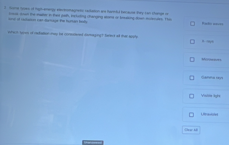 Some types of high-energy electromagnetic radiation are harmful because they can change or
break down the matter in their path, including changing atoms or breaking down molecules. This
lend of radiation can damage the human body. Radio waves
Which types of radiation may be considered damaging? Select all that apply.
X - rays
Microwaves
Gamma rays
Visible light
Ultraviolet
Clear All
Unanswered