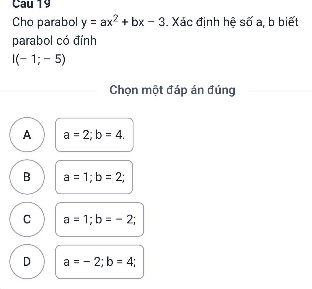 Cau 19
Cho parabol y=ax^2+bx-3. Xác định hệ số a, b biết
parabol có đỉnh
I(-1;-5)
Chọn một đáp án đúng
A a=2; b=4.
B a=1; b=2;
C a=1; b=-2;
D a=-2; b=4;