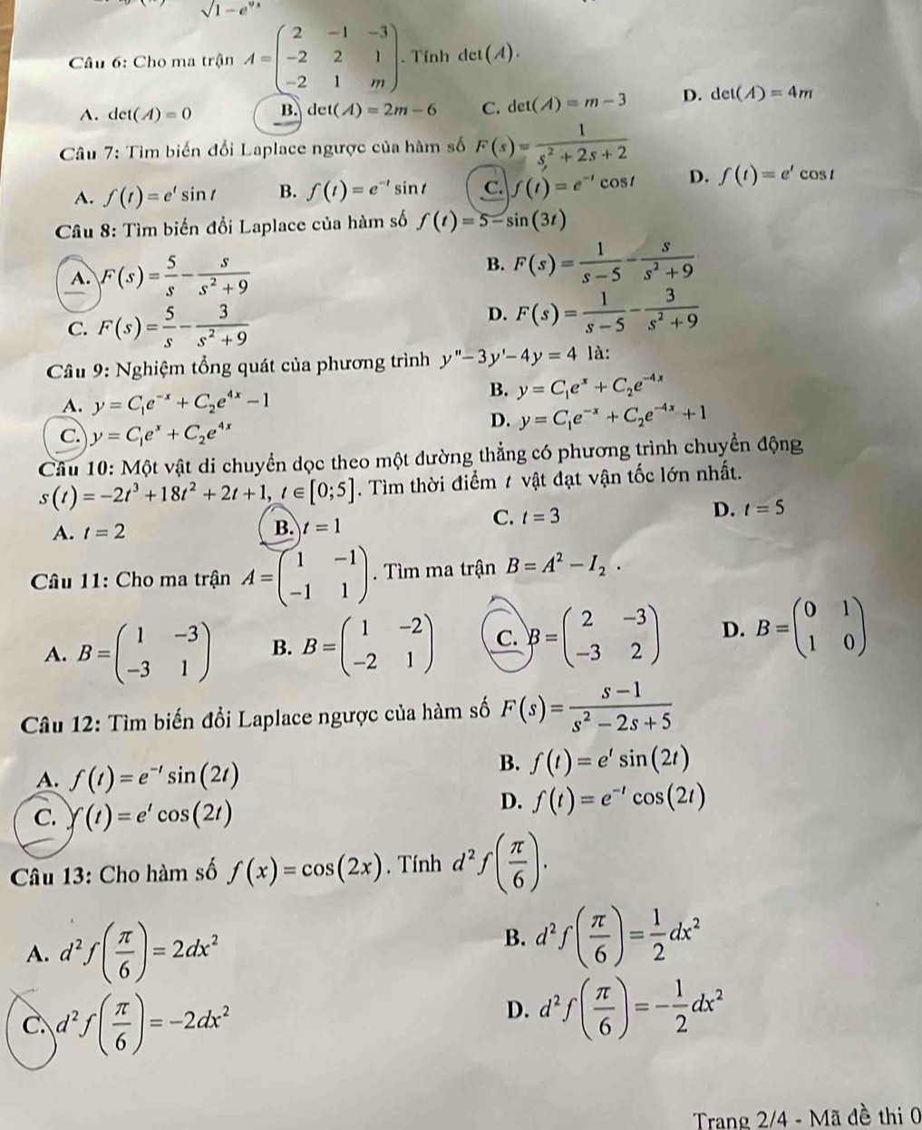 sqrt(1-e^9)
Câu 6: Cho ma trận A=beginpmatrix 2&-1&-3 -2&2&1 -2&1&mendpmatrix. Tính Aet(A).
A. det(A)=0 B. det t(A)=2m-6 C. det(A)=m-3 D. det(A)=4m
Câu 7: Tìm biến đổi Laplace ngược của hàm số F(s)= 1/s^2+2s+2 
A. f(t)=e'sin t B. f(t)=e^(-t) sin t C. f(t)=e^(-t)cos t D. f(t)=e^tcos t
*  Câu 8: Tìm biến đổi Laplace của hàm số f(t)=5-sin (3t)
A. F(s)= 5/s - s/s^2+9 
B. F(s)= 1/s-5 - s/s^2+9 
C. F(s)= 5/s - 3/s^2+9 
D. F(s)= 1/s-5 - 3/s^2+9 
Câu 9: Nghiệm tổng quát của phương trình y''-3y'-4y=4 là:
A. y=C_1e^(-x)+C_2e^(4x)-1
B. y=C_1e^x+C_2e^(-4x)
c. y=C_1e^x+C_2e^(4x)
D. y=C_1e^(-x)+C_2e^(-4x)+1
Câu 10: Một vật di chuyển dọc theo một đường thẳng có phương trình chuyển động
s(t)=-2t^3+18t^2+2t+1,t∈ [0;5]. Tìm thời điểm 1 vật đạt vận tốc lớn nhất.
D.
C. t=3 t=5
A. t=2
B. t=1
Câu 11: Cho ma trận A=beginpmatrix 1&-1 -1&1endpmatrix.  Tìm ma trận B=A^2-I_2.
A. B=beginpmatrix 1&-3 -3&1endpmatrix B. B=beginpmatrix 1&-2 -2&1endpmatrix C. B=beginpmatrix 2&-3 -3&2endpmatrix D. B=beginpmatrix 0&1 1&0endpmatrix
Câu 12: Tìm biến đổi Laplace ngược của hàm số F(s)= (s-1)/s^2-2s+5 
A. f(t)=e^(-t)sin (2t)
B. f(t)=e'sin (2t)
C. f(t)=e'cos (2t)
D. f(t)=e^(-t)cos (2t)
Câu 13: Cho hàm số f(x)=cos (2x). Tính d^2f( π /6 ).
A. d^2f( π /6 )=2dx^2
B. d^2f( π /6 )= 1/2 dx^2
C. d^2f( π /6 )=-2dx^2
D. d^2f( π /6 )=- 1/2 dx^2
Trang 2/4 - Mã đề thi 0