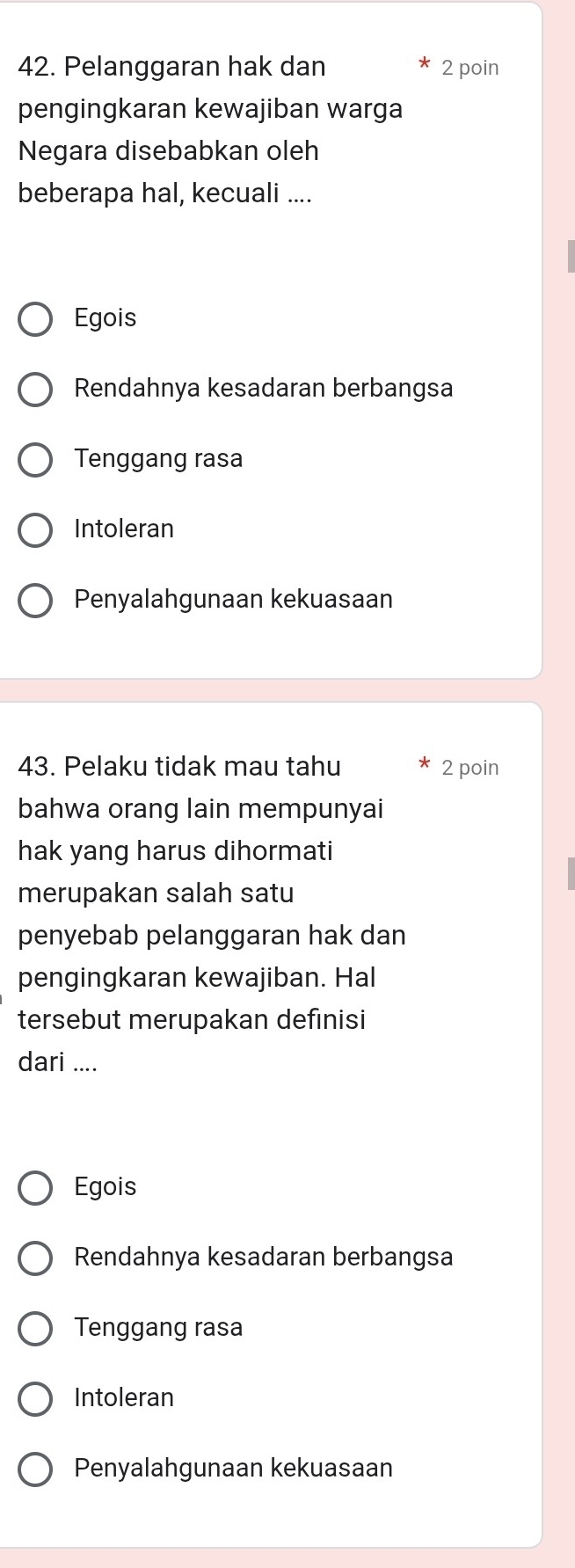 Pelanggaran hak dan 2 poin
pengingkaran kewajiban warga
Negara disebabkan oleh
beberapa hal, kecuali ....
Egois
Rendahnya kesadaran berbangsa
Tenggang rasa
Intoleran
Penyalahgunaan kekuasaan
43. Pelaku tidak mau tahu 2 poin
bahwa orang lain mempunyai
hak yang harus dihormati
merupakan salah satu
penyebab pelanggaran hak dan
pengingkaran kewajiban. Hal
tersebut merupakan definisi
dari ....
Egois
Rendahnya kesadaran berbangsa
Tenggang rasa
Intoleran
Penyalahgunaan kekuasaan