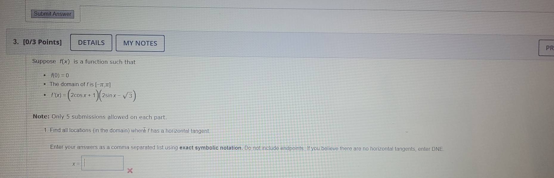 Submit Answer 
3. [0/3 Points] DETAILS MY NOTES 
PR 
Suppose f(x) is a function such that
f(0)=0
The domain of f is [-π,π]
f'(x)=(2cos x+1)(2sin x-sqrt(3))
Note: Only 5 submissions allowed on each part. 
1. Find all locations (in the domain) where f has a horizontal tangent. 
Enter your answers as a comma separated list using exact symbolic notation. Do not include endpoints. If you believe there are no horizontal tangents, enter DNE
x=□ frac 