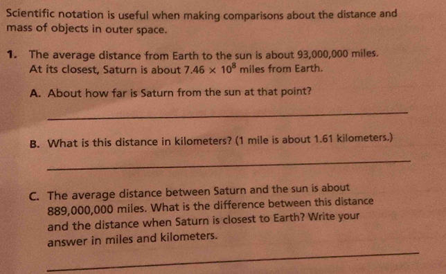 Scientific notation is useful when making comparisons about the distance and 
mass of objects in outer space. 
1. The average distance from Earth to the sun is about 93,000,000 miles. 
At its closest, Saturn is about 7.46* 10^8 miles from Earth. 
A. About how far is Saturn from the sun at that point? 
_ 
B. What is this distance in kilometers? (1 mile is about 1.61 kilometers.) 
_ 
C. The average distance between Saturn and the sun is about
889,000,000 miles. What is the difference between this distance 
and the distance when Saturn is closest to Earth? Write your 
_ 
answer in miles and kilometers.