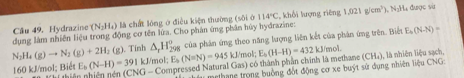 Hydrazine (N_2H_4) là chất lỏng ở điều kiện thường (sôi ở 114°C , khối lượng riêng 1,021g/cm^3), N_2H. 4 được sử 
dụng làm nhiên liệu trong động cơ tên lứa. Cho phản ứng phân hủy hydrazine: 
của phản ứng theo năng lượng liên kết của phản ứng trên. Biết E_b(N-N)=
N_2H_4(g)to N_2(g)+2H_2(g). Tính △ _rH_(298)^o E_b(Nequiv N)=945kJ/mol; E_b(H-H)=432kJ/mol. 
thiê G - Compressed Natural Gas) có thành phần chính là methane (CH₄), là nhiên liệu sạch,
160 kJ/mol; Biết E_b(N-H)=391 | kJ/mol : 
methang trong buồng đốt động cơ xe buýt sử dụng nhiên liệu CNG: