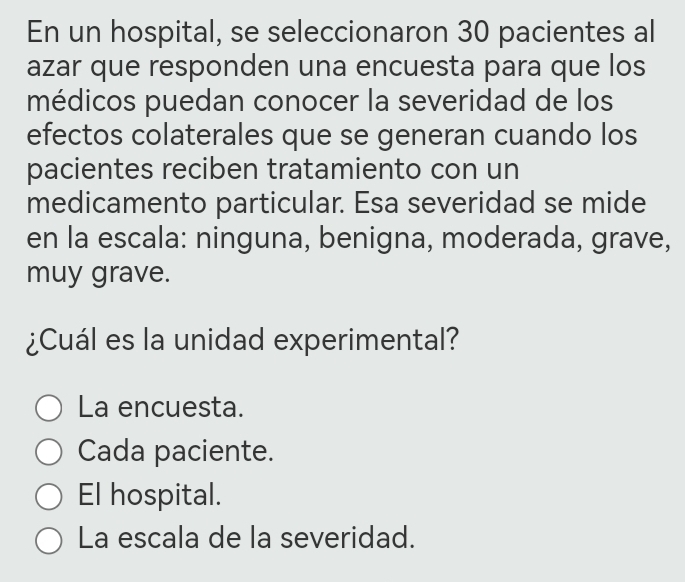 En un hospital, se seleccionaron 30 pacientes al
azar que responden una encuesta para que los
médicos puedan conocer la severidad de los
efectos colaterales que se generan cuando los
pacientes reciben tratamiento con un
medicamento particular. Esa severidad se mide
en la escala: ninguna, benigna, moderada, grave,
muy grave.
¿Cuál es la unidad experimental?
La encuesta.
Cada paciente.
El hospital.
La escala de la severidad.