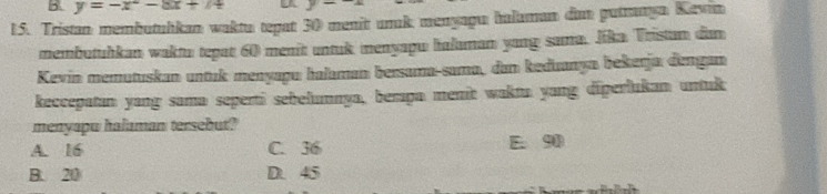 y=-x^2-8x+74
15. Tristan membutuhkan waktu tepat 30 menit unuk menyagu halaman dan putranya Kevin
membutuhkan waktu tepat 60 menit untuk menyapu halaman yang sama. Jika Tristan dan
Kevin memutuskan untuk menyapu halaman bersama-sama, dan keduanya bekerja đengan
keccepatan yang sama seperti sebełumnya, berpa menit wakta yang diperlukan untuk
menyapu halaman tersebut?
A. 16 C. 36 E. 90
B. 20 D. 45