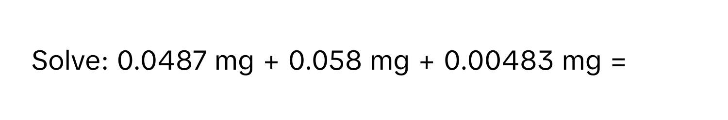 Solve: 0.0487 mg + 0.058 mg + 0.00483 mg =