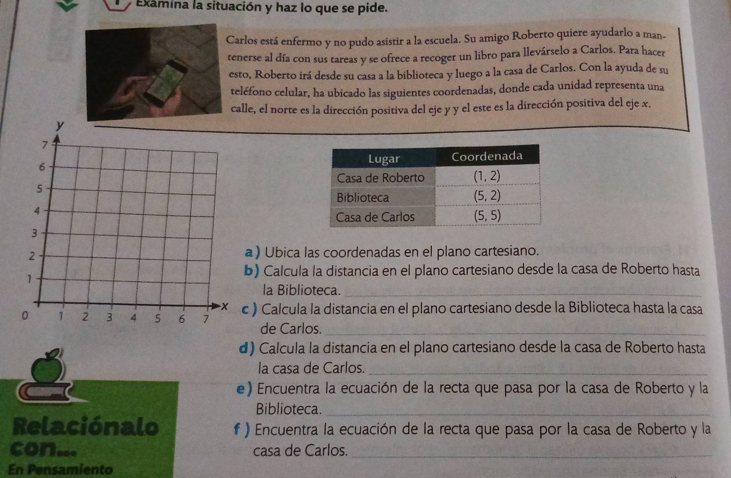 Examina la situación y haz lo que se pide.
Carlos está enfermo y no pudo asistir a la escuela. Su amigo Roberto quiere ayudarlo a man-
tenerse al día con sus tareas y se ofrece a recoger un libro para llevárselo a Carlos. Para hacer
esto, Roberto irá desde su casa a la biblioteca y luego a la casa de Carlos. Con la ayuda de su
teléfono celular, ha ubicado las siguientes coordenadas, donde cada unidad representa una
calle, el norte es la dirección positiva del eje y y el este es la dirección positiva del eje x.
a) Ubica las coordenadas en el plano cartesiano.
b) Calcula la distancia en el plano cartesiano desde la casa de Roberto hasta
la Biblioteca._
c ) Calcula la distancia en el plano cartesiano desde la Biblioteca hasta la casa
de Carlos._
d) Calcula la distancia en el plano cartesiano desde la casa de Roberto hasta
la casa de Carlos._
e) Encuentra la ecuación de la recta que pasa por la casa de Roberto y la
Biblioteca._
Relaciónalo f ) Encuentra la ecuación de la recta que pasa por la casa de Roberto y la
con... casa de Carlos._
En Pensamiento