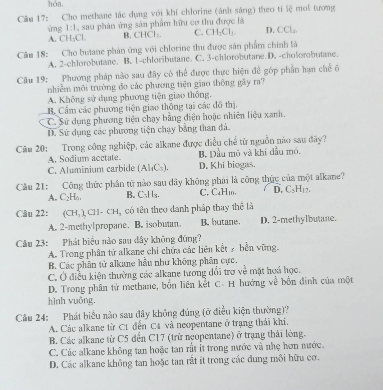 hóa.
Câu 17: Cho methane tác dụng với khí chlorine (ánh sáng) theo ti lệ mol tương
ứng 1:1 , sau phản ứng sản phẩm hữu cơ thu được là
A. CH_3Cl.
B. CHCl_3. C. CH_2Cl_2. D. CCl_4.
Câu 18: Cho butane phản ứng với chlorine thu được sản phẩm chính là
A. 2-chlorobutane. B. 1-chloributane. C. 3-chlorobutane.D. -cholorobutane.
Câu 19: Phương pháp nào sau đây có thể được thực hiện để góp phần hạn chế ố
nhiễm môi trường do các phương tiện giao thông gây ra?
A. Không sử dụng phương tiện giao thông.
B. Cẩm các phương tiện giao thông tại các đô thị.
C. Sử dụng phương tiện chạy bằng điện hoặc nhiên liệu xanh.
D. Sử dụng các phương tiện chạy bằng than đá.
Câu 20: Trong công nghiệp, các alkane được điều chế từ nguồn nào sau đây?
A. Sodium acetate. B. Dầu mỏ và khí dầu mỏ.
C. Aluminium carbide (Al_4C_3). D. Khí biogas.
Câu 21: Công thức phân tử nào sau đây không phải là công thức của một alkane?
A. C_2H_6.
B. C_3H_8.
C. C_4H_10.
D. C_5H_12.
Câu 22: (CH_3)_2CH-CH_3 có tên theo danh pháp thay thế là
A. 2-methylpropane. B. isobutan. B. butane. D. 2-methylbutane.
Câu 23: Phát biểu nào sau đây không đúng?
A. Trong phân tử alkane chi chứa các liên kết s bền vững.
B. Các phân tử alkane hầu như không phân cực.
C. Ở điều kiện thường các alkane tương đổi trơ về mặt hoá học.
D. Trong phân tử methane, bốn liên kết C- H hướng về bốn đinh của một
hình vuông.
Câu 24: Phát biểu nào sau đây không đúng (ở điều kiện thường)?
A. Các alkane từ C1 đến C4 và neopentane ở trạng thái khí.
B. Các alkane từ C5 đến C17 (trừ neopentane) ở trạng thái lỏng.
C. Các alkane không tan hoặc tan rất ít trong nước và nhẹ hơn nước.
D. Các alkane không tan hoặc tan rất ít trong các dung môi hữu cơ.