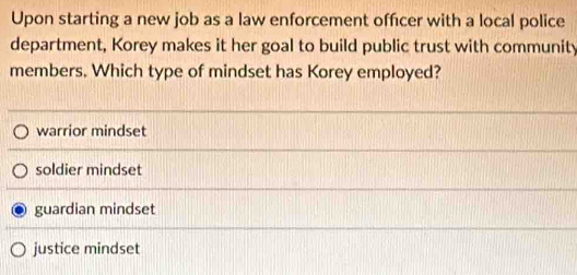 Upon starting a new job as a law enforcement officer with a local police
department, Korey makes it her goal to build public trust with community
members. Which type of mindset has Korey employed?
warrior mindset
soldier mindset
guardian mindset
justice mindset