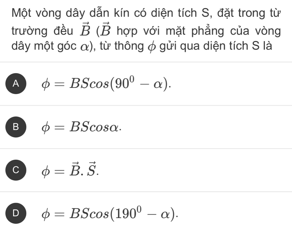 Một vòng dây dẫn kín có diện tích S, đặt trong từ
trường đều vector B(vector B hợp với mặt phẳng của vòng
dây một góc α), từ thông φ gửi qua diện tích S là
A phi =BScos (90^0-alpha ).
B phi =BScos alpha.
J phi =vector B.vector S.
D phi =BScos (190^0-alpha ).