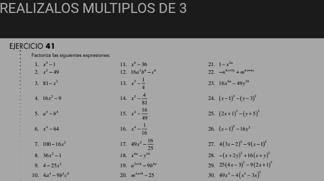 REALIZALOS MULTIPLOS DE 3 
EJERCICIO 41 
Factoriza las siguientes expresiones: 
1. x^2-1 11. x^6-36 21. 1-x^(2a)
2. x^2-49 12. 16a^4b^6-c^6 22. -n^(8x+2y)+m^(6x-4y)
3. 81-x^2 13. x^2- 1/4  23. 16x^(6a)-49y^(2b)
4. 16x^2-9 14. x^2- 4/81  24. (x-1)^2-(y-3)^2
5. a^4-b^4 15. x^2- 16/49  25. (2x+1)^2-(y+5)^2
6. x^4-64 16. x^4- 1/16  26. (x-1)^2-16y^2
7. 100-16x^2 17. 49x^2- 16/25  27. 4(3x-2)^2-9(x-1)^2
8. 36x^2-1 18. x^(6a)-y^(4b) 28. -(x+2y)^2+16(x+y)^2
9, 4-25x^2 19. a^(2x+6)-9b^(6y) 29. 25(4x-3)^2-9(2x+1)^2
10. 4a^4-9b^2c^2 20. m^(4a+8)-25 30. 49x^4-4(x^2-3x)^2