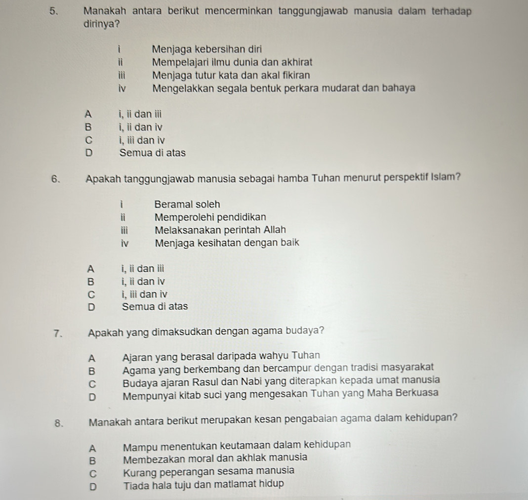 Manakah antara berikut mencerminkan tanggungjawab manusia dalam terhadap
dirinya?
i Menjaga kebersihan diri
ⅱ Mempelajari ilmu dunia dan akhirat
i Menjaga tutur kata dan akal fikiran
iv Mengelakkan segala bentuk perkara mudarat dan bahaya
A i, i dan i
B i, i dan iv
C i, iii dan iv
D Semua di atas
6. Apakah tanggungjawab manusia sebagai hamba Tuhan menurut perspektif Islam?
i Beramal soleh
ⅱ Memperolehi pendidikan
ii Melaksanakan perintah Allah
iv Menjaga kesihatan dengan baik
A i, iidan i
B i, i dan iv
C i, ii dan iv
D Semua di atas
7. Apakah yang dimaksudkan dengan agama budaya?
A Ajaran yang berasal daripada wahyu Tuhan
B Agama yang berkembang dan bercampur dengan tradisi masyarakat
C Budaya ajaran Rasul dan Nabi yang diterapkan kepada umat manusia
D Mempunyai kitab suci yang mengesakan Tuhan yang Maha Berkuasa
8. Manakah antara berikut merupakan kesan pengabaian agama dalam kehidupan?
A Mampu menentukan keutamaan dalam kehidupan
B Membezakan moral dan akhlak manusia
C Kurang peperangan sesama manusia
D Tiada hala tuju dan matlamat hidup