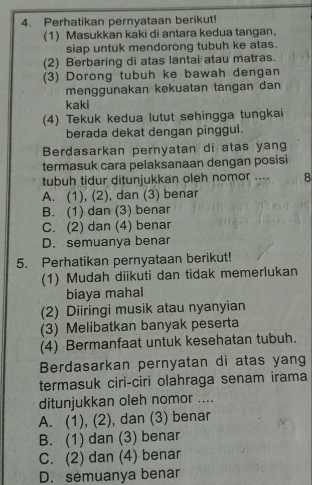 Perhatikan pernyataan berikut!
(1) Masukkan kaki di antara kedua tangan,
siap untuk mendorong tubuh ke atas.
(2) Berbaring di atas lantai atau matras.
(3) Dorong tubuh ke bawah dengan
menggunakan kekuatan tangan dan
kaki
(4) Tekuk kedua lutut sehingga tungkai
berada dekat dengan pinggul.
Berdasarkan pernyatan di atas yang
termasuk cara pelaksanaan dengan posisi
tubuh tidur ditunjukkan oleh nomor .... 8
A. (1), (2), dan (3) benar
B. (1) dan (3) benar
C. (2) dan (4) benar
D. semuanya benar
5. Perhatikan pernyataan berikut!
(1) Mudah diikuti dan tidak memerlukan
biaya mahal
(2) Diiringi musik atau nyanyian
(3) Melibatkan banyak peserta
(4) Bermanfaat untuk kesehatan tubuh.
Berdasarkan pernyatan di atas yang
termasuk ciri-ciri olahraga senam irama
ditunjukkan oleh nomor ....
A. (1), (2), dan (3) benar
B. (1) dan (3) benar
C. (2) dan (4) benar
D. semuanya benar