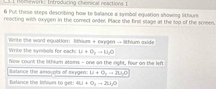 C3.1 Homework: Introducing chemical reactions 1 
6 Put these steps describing how to balance a symbol equation showing lithium 
reacting with oxygen in the correct order. Place the first stage at the top of the screen. 
Write the word equation: lithium + oxygen → lithium oxide 
Write the symbols for each: Li+O_2to Li_2O
Now count the lithium atoms - one on the right, four on the left 
Balance the amounts of oxygen: Li+O_2to 2Li_2O
Balance the lithium to get: 4Li+O_2to 2Li_2O