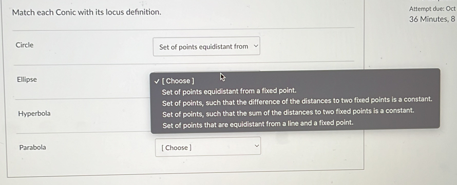 Match each Conic with its locus defnition. Attempt due: Oct
36 Minutes, 8
Circle Set of points equidistant from
Ellipse [ Choose ]
Set of points equidistant from a fixed point.
Set of points, such that the difference of the distances to two fixed points is a constant.
Hyperbola Set of points, such that the sum of the distances to two fixed points is a constant.
Set of points that are equidistant from a line and a fixed point.
Parabola [ Choose ]